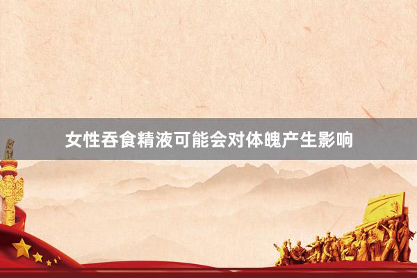 女性吞食精液可能会对体魄产生影响